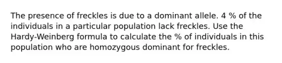 The presence of freckles is due to a dominant allele. 4 % of the individuals in a particular population lack freckles. Use the Hardy-Weinberg formula to calculate the % of individuals in this population who are homozygous dominant for freckles.