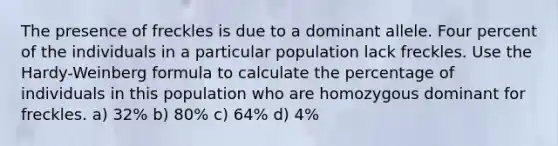 The presence of freckles is due to a dominant allele. Four percent of the individuals in a particular population lack freckles. Use the Hardy-Weinberg formula to calculate the percentage of individuals in this population who are homozygous dominant for freckles. a) 32% b) 80% c) 64% d) 4%