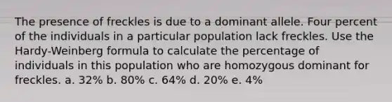 The presence of freckles is due to a dominant allele. Four percent of the individuals in a particular population lack freckles. Use the Hardy-Weinberg formula to calculate the percentage of individuals in this population who are homozygous dominant for freckles. a. 32% b. 80% c. 64% d. 20% e. 4%