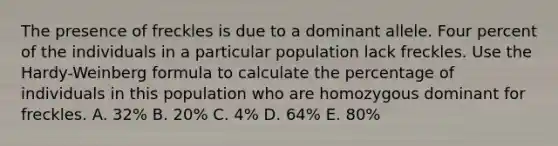 The presence of freckles is due to a dominant allele. Four percent of the individuals in a particular population lack freckles. Use the Hardy-Weinberg formula to calculate the percentage of individuals in this population who are homozygous dominant for freckles. A. 32% B. 20% C. 4% D. 64% E. 80%