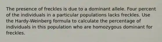 The presence of freckles is due to a dominant allele. Four percent of the individuals in a particular populations lacks freckles. Use the Hardy-Weinberg formula to calculate the percentage of individuals in this population who are homozygous dominant for freckles.