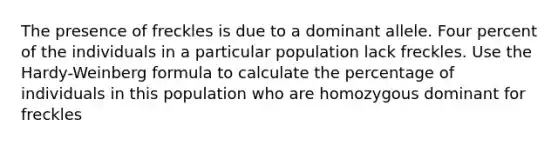 The presence of freckles is due to a dominant allele. Four percent of the individuals in a particular population lack freckles. Use the Hardy-Weinberg formula to calculate the percentage of individuals in this population who are homozygous dominant for freckles