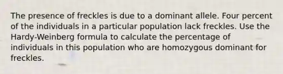 The presence of freckles is due to a dominant allele. Four percent of the individuals in a particular population lack freckles. Use the Hardy-Weinberg formula to calculate the percentage of individuals in this population who are homozygous dominant for freckles.