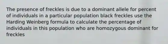 The presence of freckles is due to a dominant allele for percent of individuals in a particular population black freckles use the Harding Weinberg formula to calculate the percentage of individuals in this population who are homozygous dominant for freckles