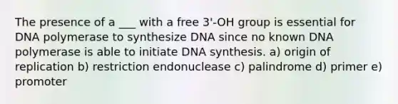 The presence of a ___ with a free 3'-OH group is essential for DNA polymerase to synthesize DNA since no known DNA polymerase is able to initiate DNA synthesis. a) origin of replication b) restriction endonuclease c) palindrome d) primer e) promoter