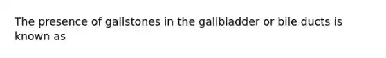 The presence of gallstones in the gallbladder or bile ducts is known as