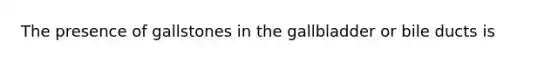 The presence of gallstones in the gallbladder or bile ducts is