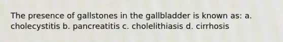 The presence of gallstones in the gallbladder is known as: a. cholecystitis b. pancreatitis c. cholelithiasis d. cirrhosis