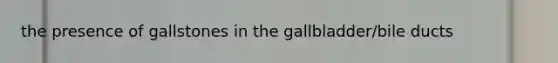 the presence of gallstones in the gallbladder/bile ducts