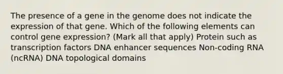 The presence of a gene in the genome does not indicate the expression of that gene. Which of the following elements can control gene expression? (Mark all that apply) Protein such as transcription factors DNA enhancer sequences Non-coding RNA (ncRNA) DNA topological domains