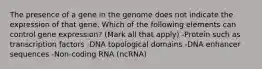 The presence of a gene in the genome does not indicate the expression of that gene. Which of the following elements can control gene expression? (Mark all that apply) -Protein such as transcription factors -DNA topological domains -DNA enhancer sequences -Non-coding RNA (ncRNA)