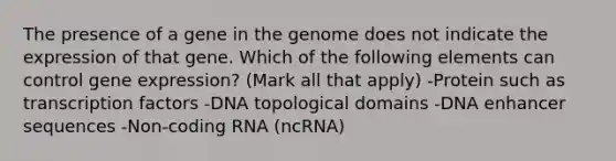 The presence of a gene in the genome does not indicate the expression of that gene. Which of the following elements can control gene expression? (Mark all that apply) -Protein such as transcription factors -DNA topological domains -DNA enhancer sequences -Non-coding RNA (ncRNA)