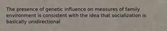 The presence of genetic influence on measures of family environment is consistent with the idea that socialization is basically unidirectional