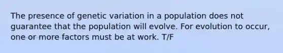 The presence of genetic variation in a population does not guarantee that the population will evolve. For evolution to occur, one or more factors must be at work. T/F