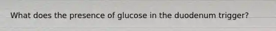 What does the presence of glucose in the duodenum trigger?