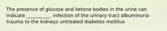 The presence of glucose and ketone bodies in the urine can indicate __________. infection of the urinary tract albuminuria trauma to the kidneys untreated diabetes mellitus