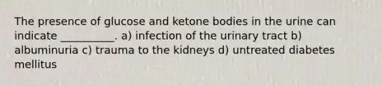 The presence of glucose and ketone bodies in the urine can indicate __________. a) infection of the urinary tract b) albuminuria c) trauma to the kidneys d) untreated diabetes mellitus