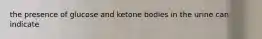 the presence of glucose and ketone bodies in the urine can indicate