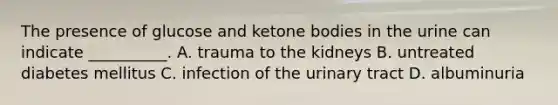 The presence of glucose and ketone bodies in the urine can indicate __________. A. trauma to the kidneys B. untreated diabetes mellitus C. infection of the urinary tract D. albuminuria