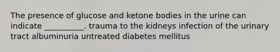 The presence of glucose and ketone bodies in the urine can indicate __________. trauma to the kidneys infection of the urinary tract albuminuria untreated diabetes mellitus