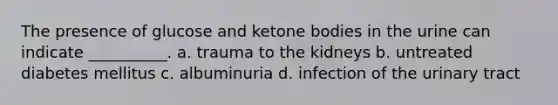 The presence of glucose and ketone bodies in the urine can indicate __________. a. trauma to the kidneys b. untreated diabetes mellitus c. albuminuria d. infection of the urinary tract