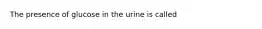 The presence of glucose in the urine is called