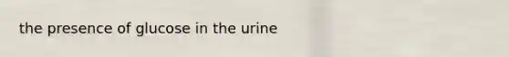 the presence of glucose in the urine