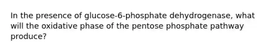 In the presence of glucose-6-phosphate dehydrogenase, what will the oxidative phase of the pentose phosphate pathway produce?