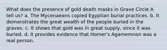 What does the presence of gold death masks in Grave Circle A tell us? a. The Mycenaeans copied Egyptian burial practices. b. It demonstrates the great wealth of the people buried in the graves. c. It shows that gold was in great supply, since it was buried. d. It provides evidence that Homer's Agamemnon was a real person.