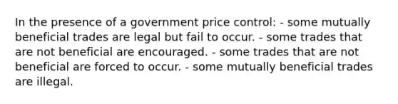 In the presence of a government price control: - some mutually beneficial trades are legal but fail to occur. - some trades that are not beneficial are encouraged. - some trades that are not beneficial are forced to occur. - some mutually beneficial trades are illegal.