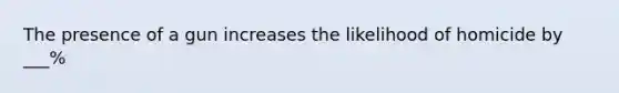 The presence of a gun increases the likelihood of homicide by ___%