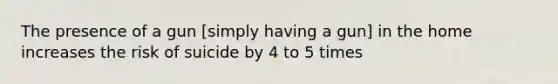 The presence of a gun [simply having a gun] in the home increases the risk of suicide by 4 to 5 times