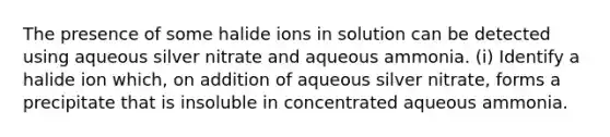 The presence of some halide ions in solution can be detected using aqueous silver nitrate and aqueous ammonia. (i) Identify a halide ion which, on addition of aqueous silver nitrate, forms a precipitate that is insoluble in concentrated aqueous ammonia.