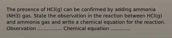 The presence of HCl(g) can be confirmed by adding ammonia (NH3) gas. State the observation in the reaction between HCl(g) and ammonia gas and write a chemical equation for the reaction. Observation ................ Chemical equation .............