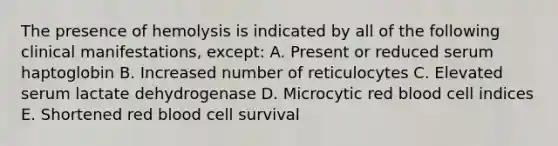 The presence of hemolysis is indicated by all of the following clinical manifestations, except: A. Present or reduced serum haptoglobin B. Increased number of reticulocytes C. Elevated serum lactate dehydrogenase D. Microcytic red blood cell indices E. Shortened red blood cell survival