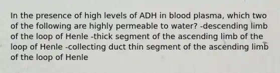 In the presence of high levels of ADH in blood plasma, which two of the following are highly permeable to water? -descending limb of the loop of Henle -thick segment of the ascending limb of the loop of Henle -collecting duct thin segment of the ascending limb of the loop of Henle