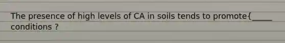 The presence of high levels of CA in soils tends to promote{_____ conditions ?