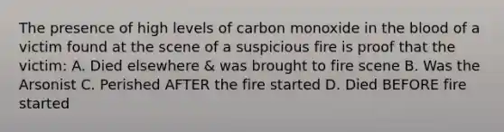 The presence of high levels of carbon monoxide in the blood of a victim found at the scene of a suspicious fire is proof that the victim: A. Died elsewhere & was brought to fire scene B. Was the Arsonist C. Perished AFTER the fire started D. Died BEFORE fire started