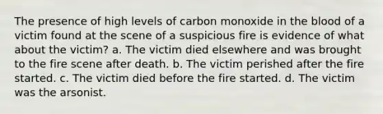 The presence of high levels of carbon monoxide in the blood of a victim found at the scene of a suspicious fire is evidence of what about the victim? a. The victim died elsewhere and was brought to the fire scene after death. b. The victim perished after the fire started. c. The victim died before the fire started. d. The victim was the arsonist.