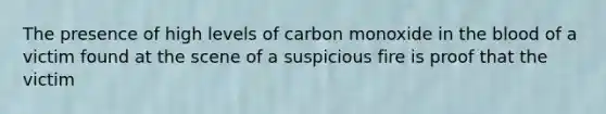 The presence of high levels of carbon monoxide in the blood of a victim found at the scene of a suspicious fire is proof that the​ victim