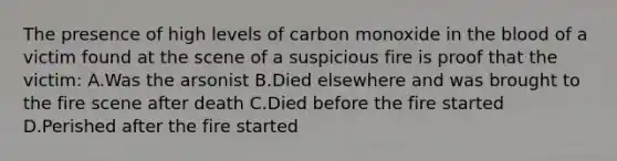 The presence of high levels of carbon monoxide in the blood of a victim found at the scene of a suspicious fire is proof that the​ victim: A.Was the arsonist B.Died elsewhere and was brought to the fire scene after death C.Died before the fire started D.Perished after the fire started