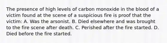 The presence of high levels of carbon monoxide in the blood of a victim found at the scene of a suspicious fire is proof that the​ victim: A. Was the arsonist. B. Died elsewhere and was brought to the fire scene after death. C. Perished after the fire started. D. Died before the fire started.