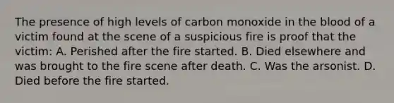 The presence of high levels of carbon monoxide in the blood of a victim found at the scene of a suspicious fire is proof that the​ victim: A. Perished after the fire started. B. Died elsewhere and was brought to the fire scene after death. C. Was the arsonist. D. Died before the fire started.