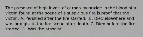 The presence of high levels of carbon monoxide in the blood of a victim found at the scene of a suspicious fire is proof that the​ victim: A. Perished after the fire started. .B. Died elsewhere and was brought to the fire scene after death. C. Died before the fire started. D. Was the arsonist.