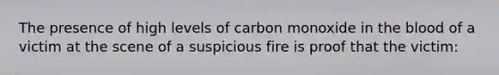 The presence of high levels of carbon monoxide in the blood of a victim at the scene of a suspicious fire is proof that the victim: