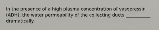 In the presence of a high plasma concentration of vasopressin (ADH), the water permeability of the collecting ducts ___________ dramatically