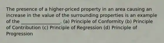 The presence of a higher-priced property in an area causing an increase in the value of the surrounding properties is an example of the _________________. (a) Principle of Conformity (b) Principle of Contribution (c) Principle of Regression (d) Principle of Progression