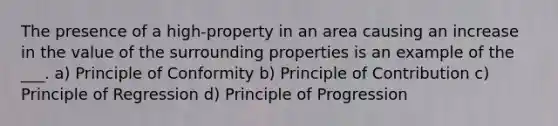 The presence of a high-property in an area causing an increase in the value of the surrounding properties is an example of the ___. a) Principle of Conformity b) Principle of Contribution c) Principle of Regression d) Principle of Progression