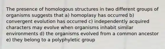 The presence of homologous structures in two different groups of organisms suggests that a) homoplasy has occurred b) convergent evolution has occurred c) independently acquired characters may evolve when organisms inhabit similar environments d) the organisms evolved from a common ancestor e) they belong to a polyphyletic group