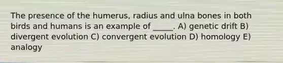 The presence of the humerus, radius and ulna bones in both birds and humans is an example of _____. A) genetic drift B) divergent evolution C) convergent evolution D) homology E) analogy